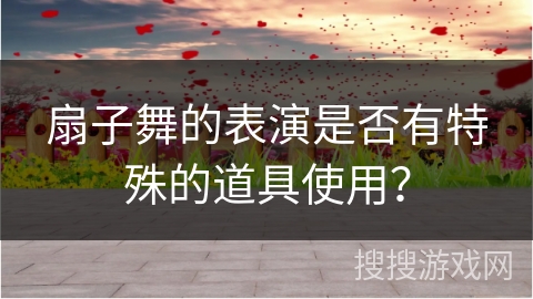 扇子舞的表演是否有特殊的道具使用？