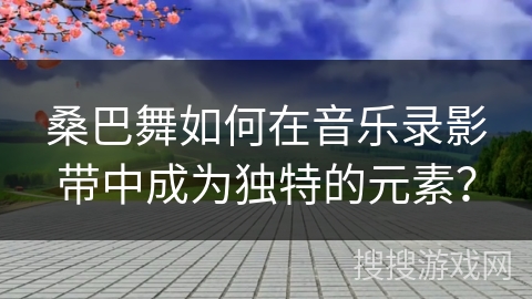 桑巴舞如何在音乐录影带中成为独特的元素？