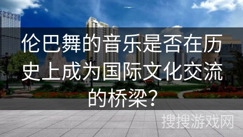 伦巴舞的音乐是否在历史上成为国际文化交流的桥梁？