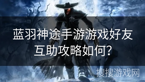 蓝羽神途手游游戏好友互助攻略如何？