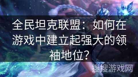 全民坦克联盟：如何在游戏中建立起强大的领袖地位？