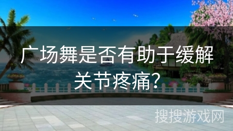 广场舞是否有助于缓解关节疼痛？