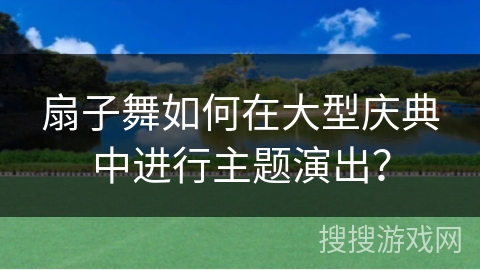 扇子舞如何在大型庆典中进行主题演出？