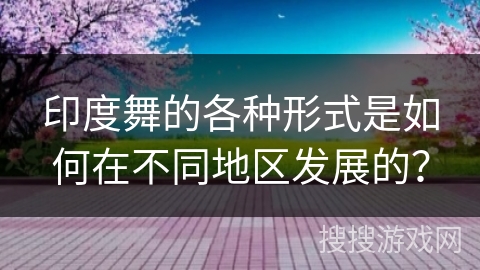 印度舞的各种形式是如何在不同地区发展的？