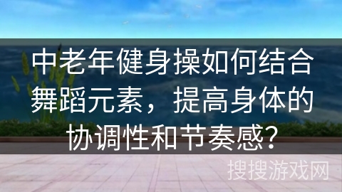 中老年健身操如何结合舞蹈元素，提高身体的协调性和节奏感？