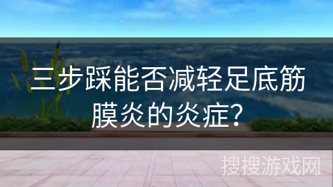 三步踩能否减轻足底筋膜炎的炎症？