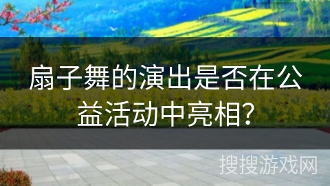 扇子舞的演出是否在公益活动中亮相？