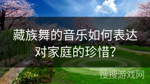 藏族舞的音乐如何表达对家庭的珍惜？
