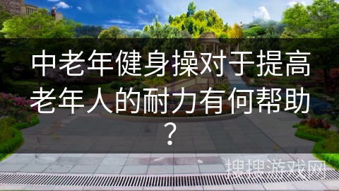 中老年健身操对于提高老年人的耐力有何帮助？