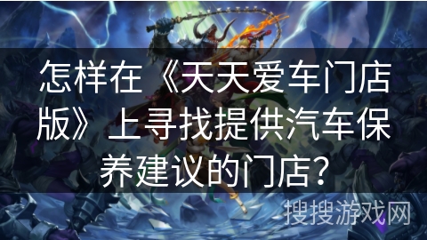 怎样在《天天爱车门店版》上寻找提供汽车保养建议的门店？
