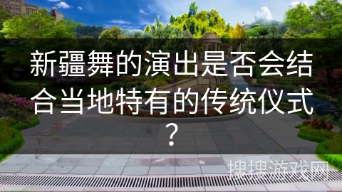 新疆舞的演出是否会结合当地特有的传统仪式？
