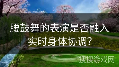 腰鼓舞的表演是否融入实时身体协调？
