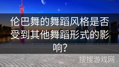 伦巴舞的舞蹈风格是否受到其他舞蹈形式的影响？