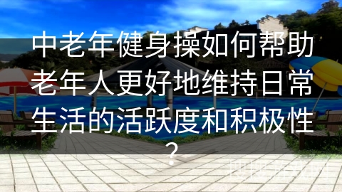 中老年健身操如何帮助老年人更好地维持日常生活的活跃度和积极性？