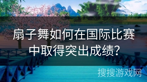 扇子舞如何在国际比赛中取得突出成绩？