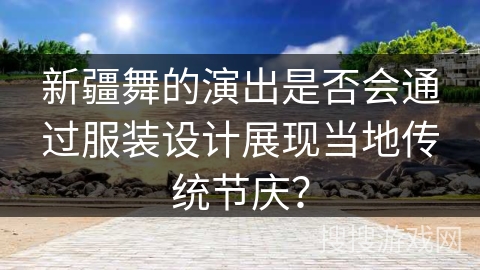新疆舞的演出是否会通过服装设计展现当地传统节庆? 新疆舞的演出是否会通过服装设计展现当地传统节庆?