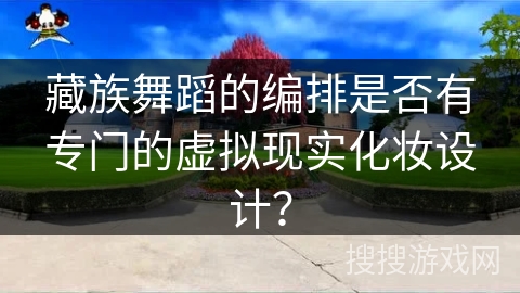 藏族舞蹈的编排是否有专门的虚拟现实化妆设计？