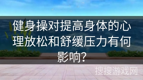 健身操对提高身体的心理放松和舒缓压力有何影响? 健身操对提高身体的心理放松和舒缓压力有何影响?