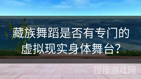 藏族舞蹈是否有专门的虚拟现实身体舞台? 藏族舞蹈是否有专门的虚拟现实身体舞台?