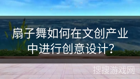 扇子舞如何在文创产业中进行创意设计？