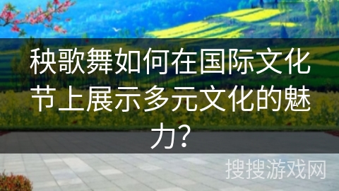 秧歌舞如何在国际文化节上展示多元文化的魅力？