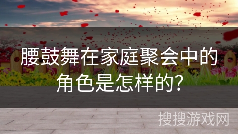腰鼓舞在家庭聚会中的角色是怎样的? 腰鼓舞在家庭聚会中的角色是怎样的?