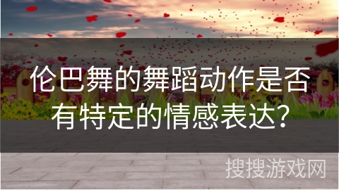 伦巴舞的舞蹈动作是否有特定的情感表达？