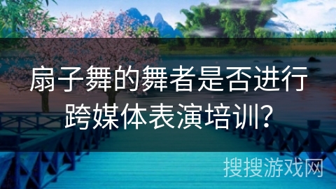扇子舞的舞者是否进行跨媒体表演培训？