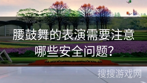 腰鼓舞的表演需要注意哪些安全问题？