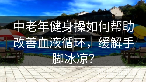 中老年健身操如何帮助改善血液循环，缓解手脚冰凉？