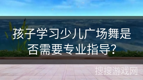 孩子学习少儿广场舞是否需要专业指导？