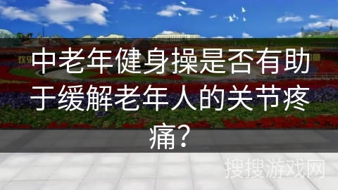 中老年健身操是否有助于缓解老年人的关节疼痛？