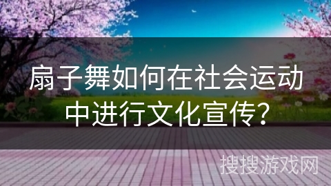 扇子舞如何在社会运动中进行文化宣传？