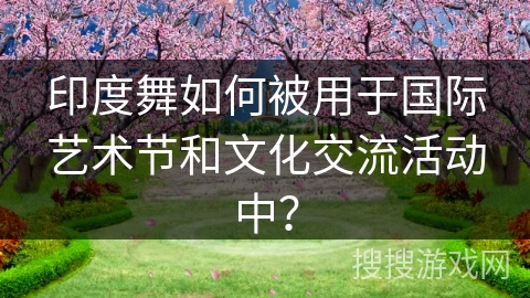 印度舞如何被用于国际艺术节和文化交流活动中？