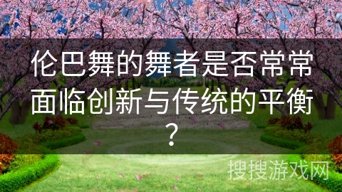 伦巴舞的舞者是否常常面临创新与传统的平衡？