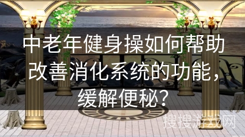 中老年健身操如何帮助改善消化系统的功能，缓解便秘？