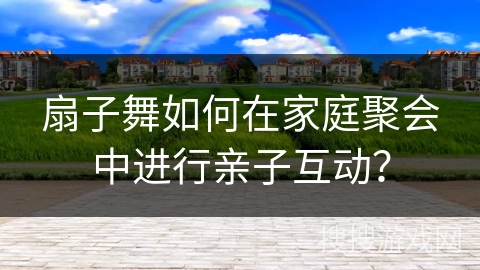 扇子舞如何在家庭聚会中进行亲子互动？