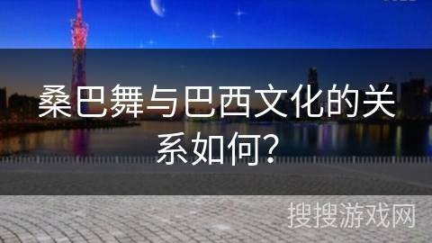 桑巴舞与巴西文化的关系如何？