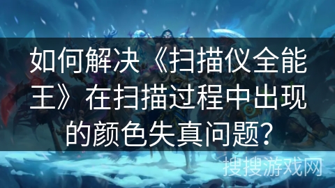 如何解决《扫描仪全能王》在扫描过程中出现的颜色失真问题？