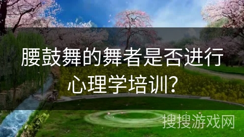 腰鼓舞的舞者是否进行心理学培训？