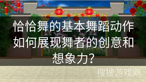 恰恰舞的基本舞蹈动作如何展现舞者的创意和想象力？