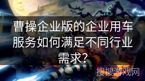 曹操企业版的企业用车服务如何满足不同行业需求？