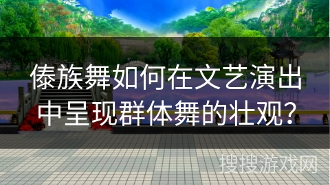 傣族舞如何在文艺演出中呈现群体舞的壮观？