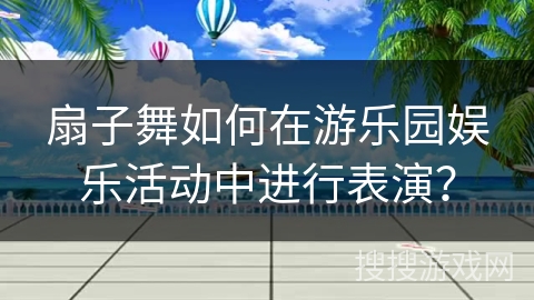 扇子舞如何在游乐园娱乐活动中进行表演？