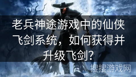老兵神途游戏中的仙侠飞剑系统，如何获得并升级飞剑？