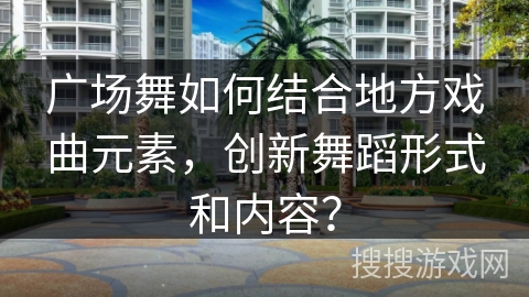 广场舞如何结合地方戏曲元素，创新舞蹈形式和内容？