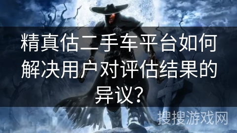精真估二手车平台如何解决用户对评估结果的异议? 精真估二手车平台如何解决用户对评估结果的异议?