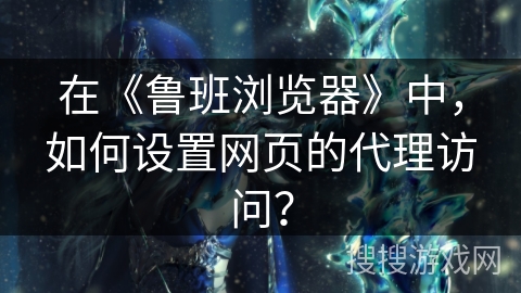 在《鲁班浏览器》中，如何设置网页的代理访问？
