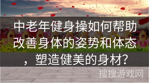 中老年健身操如何帮助改善身体的姿势和体态，塑造健美的身材？