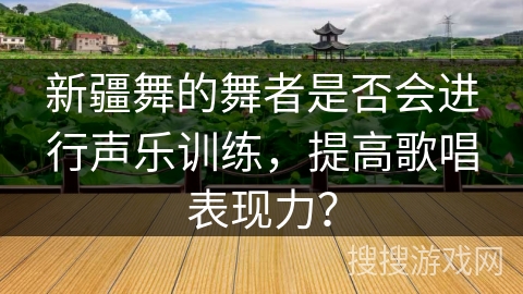 新疆舞的舞者是否会进行声乐训练，提高歌唱表现力？